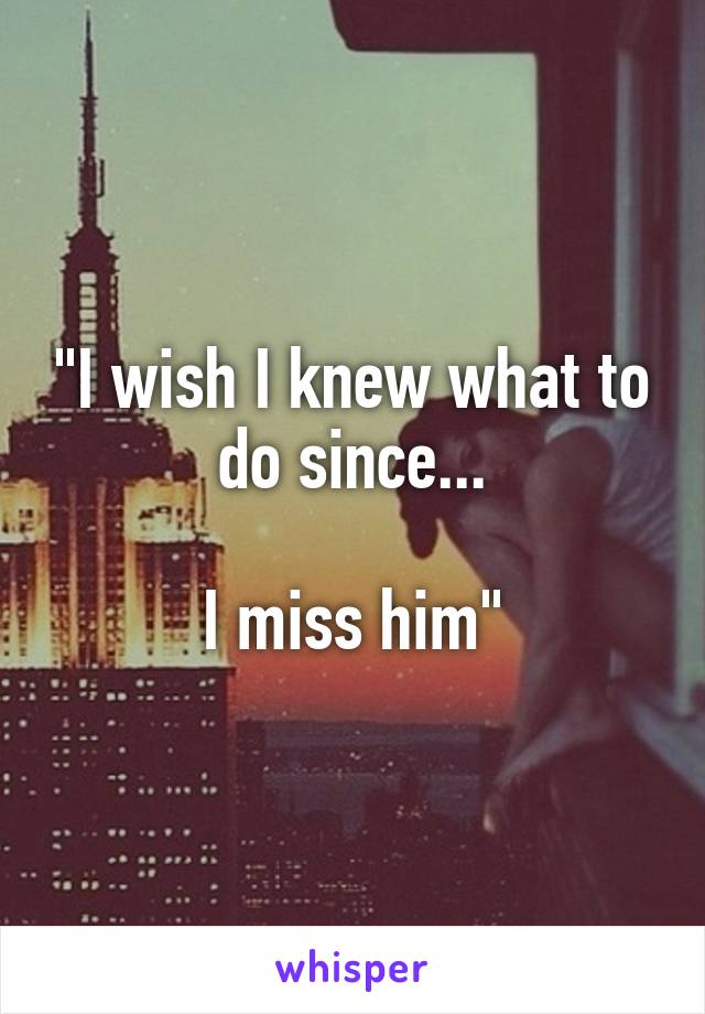"I wish I knew what to do since...

I miss him"