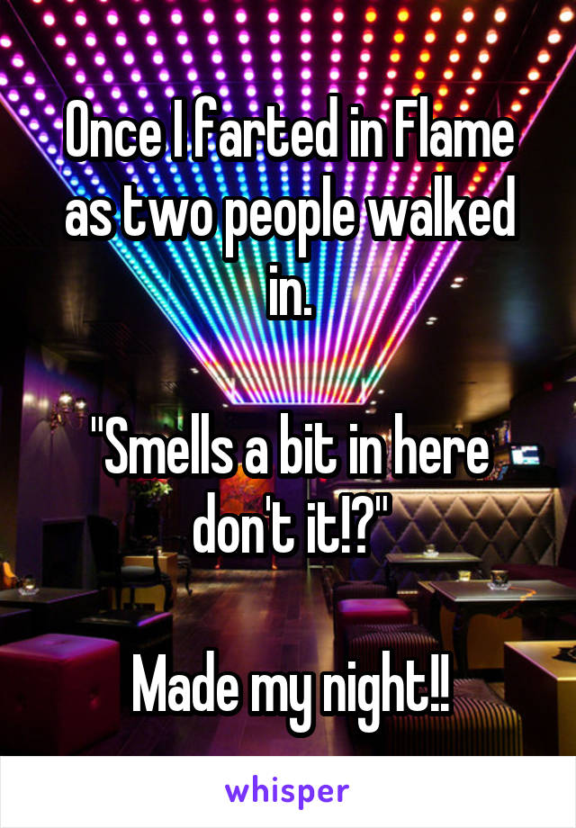 Once I farted in Flame as two people walked in.

"Smells a bit in here don't it!?"

Made my night!!