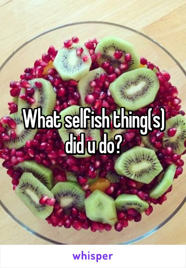 What selfish thing(s) did u do?