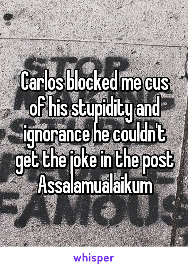 Carlos blocked me cus of his stupidity and ignorance he couldn't get the joke in the post Assalamualaikum