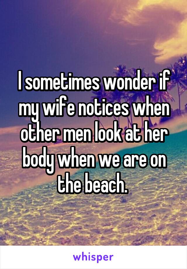 I sometimes wonder if my wife notices when other men look at her body when we are on the beach. 