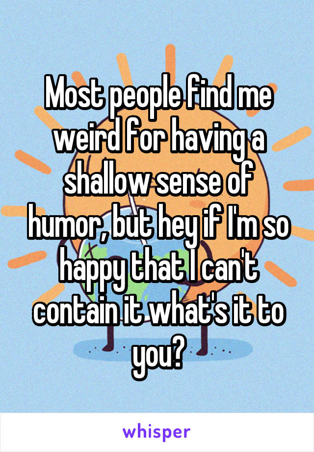 Most people find me weird for having a shallow sense of humor, but hey if I'm so happy that I can't contain it what's it to you?