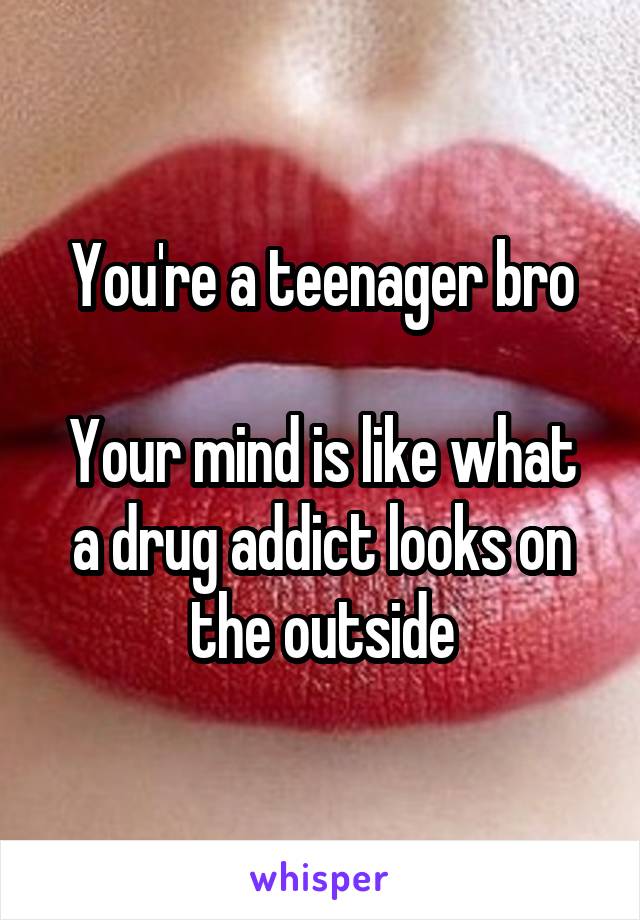 You're a teenager bro

Your mind is like what a drug addict looks on the outside