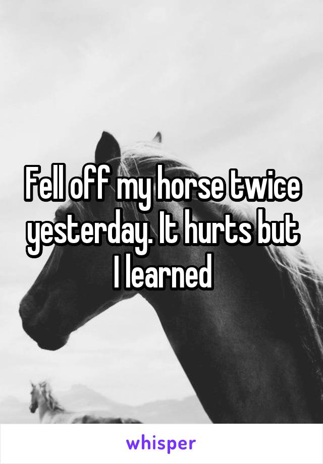 Fell off my horse twice yesterday. It hurts but I learned
