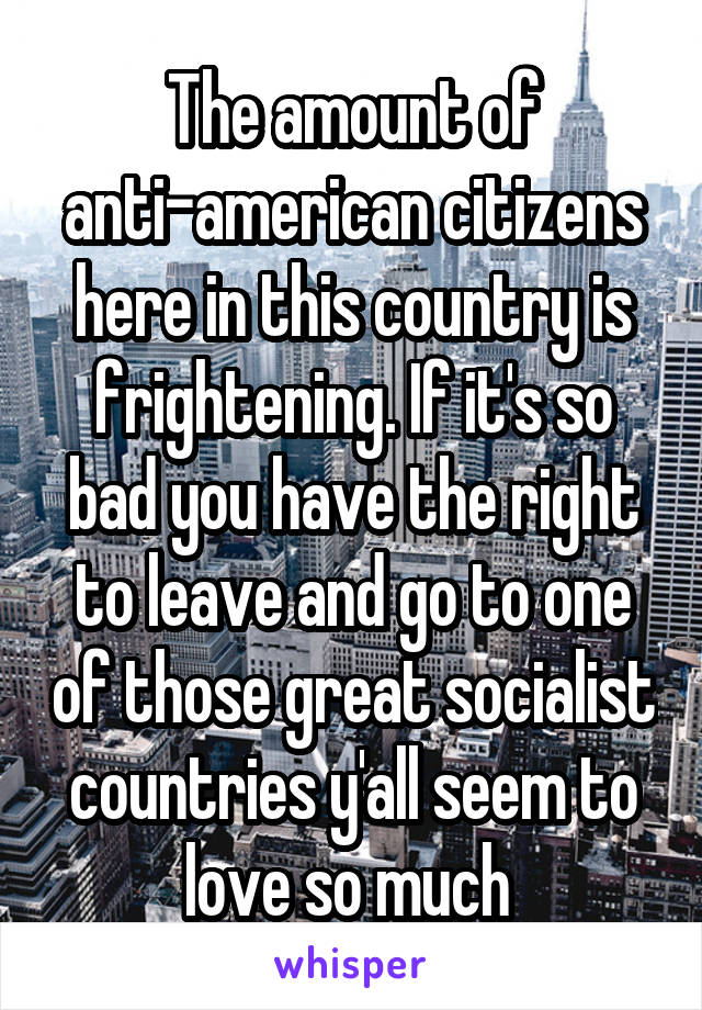 The amount of anti-american citizens here in this country is frightening. If it's so bad you have the right to leave and go to one of those great socialist countries y'all seem to love so much 