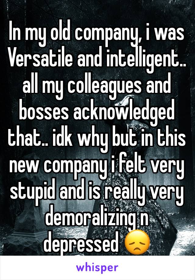 In my old company, i was Versatile and intelligent.. all my colleagues and bosses acknowledged that.. idk why but in this new company i felt very stupid and is really very demoralizing n depressed 😞