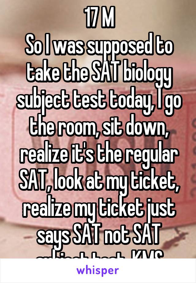 17 M
So I was supposed to take the SAT biology subject test today, I go the room, sit down, realize it's the regular SAT, look at my ticket, realize my ticket just says SAT not SAT subject test. KMS