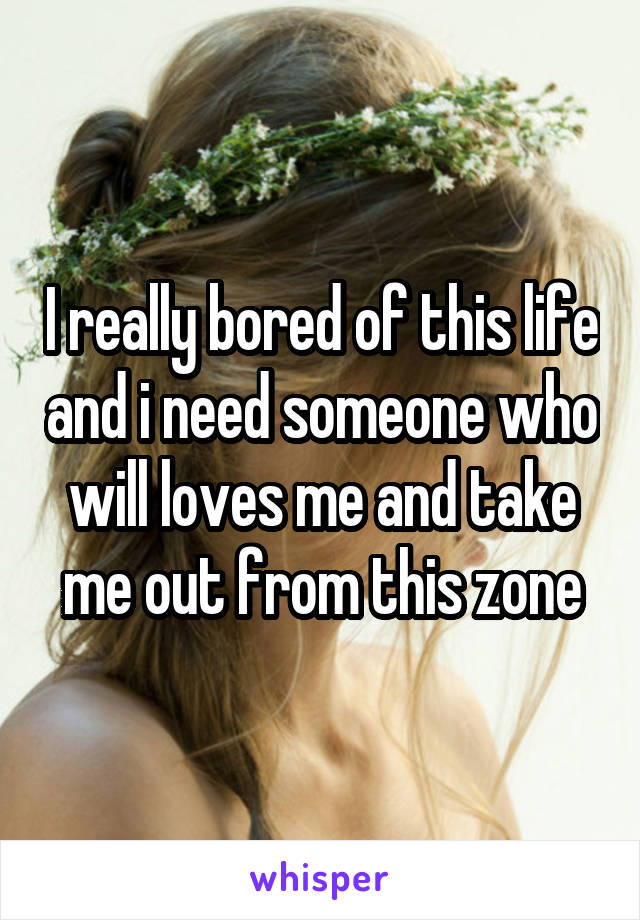 I really bored of this life and i need someone who will loves me and take me out from this zone