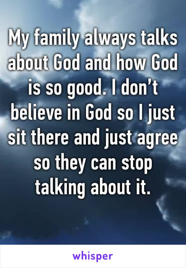 My family always talks about God and how God is so good. I don’t believe in God so I just sit there and just agree so they can stop talking about it. 
