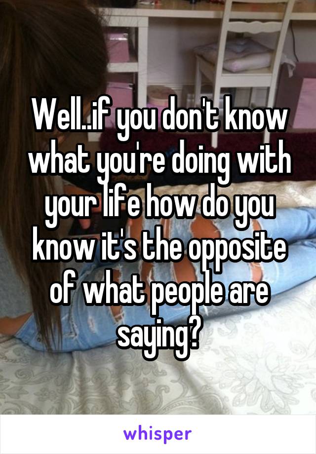 Well..if you don't know what you're doing with your life how do you know it's the opposite of what people are saying?