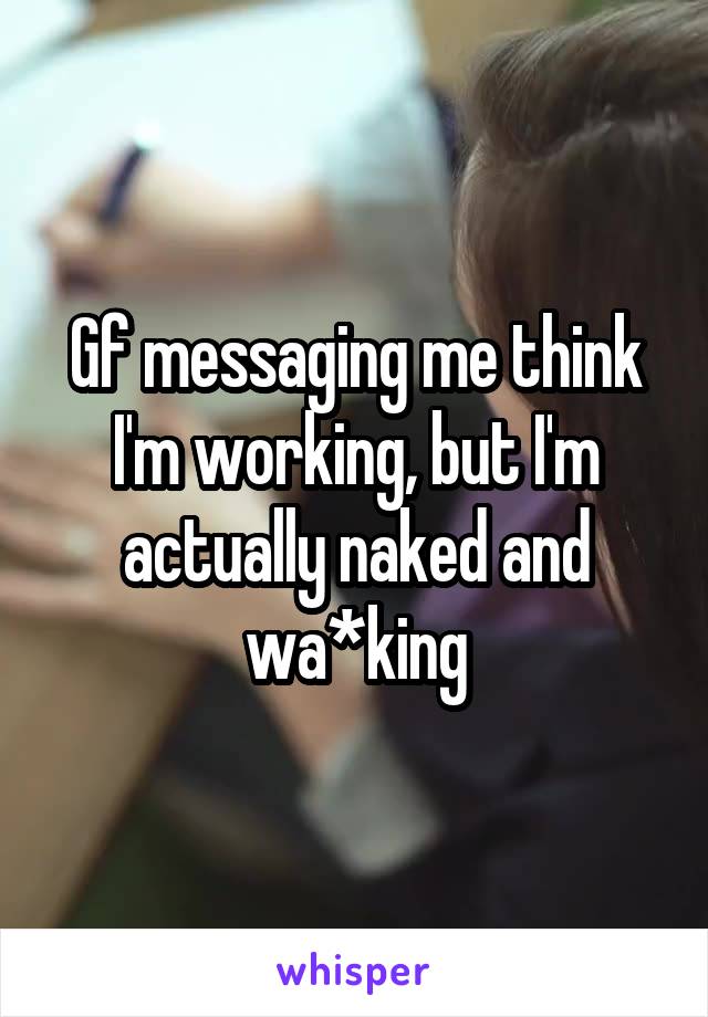 Gf messaging me think I'm working, but I'm actually naked and wa*king