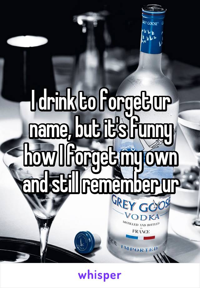 I drink to forget ur name, but it's funny how I forget my own and still remember ur