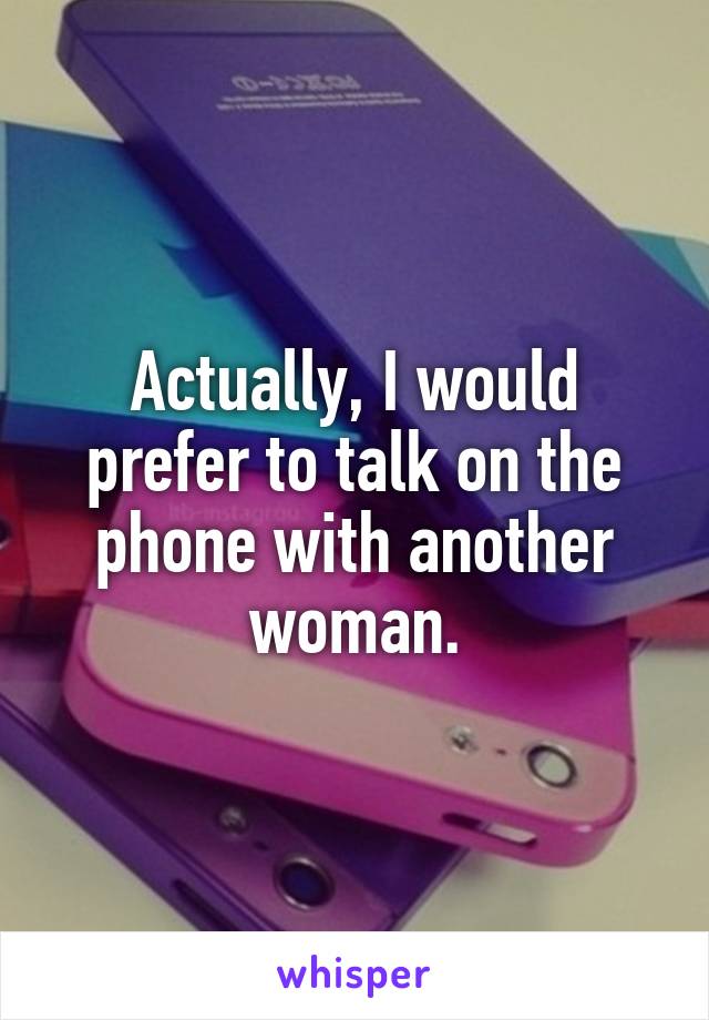 Actually, I would prefer to talk on the phone with another woman.