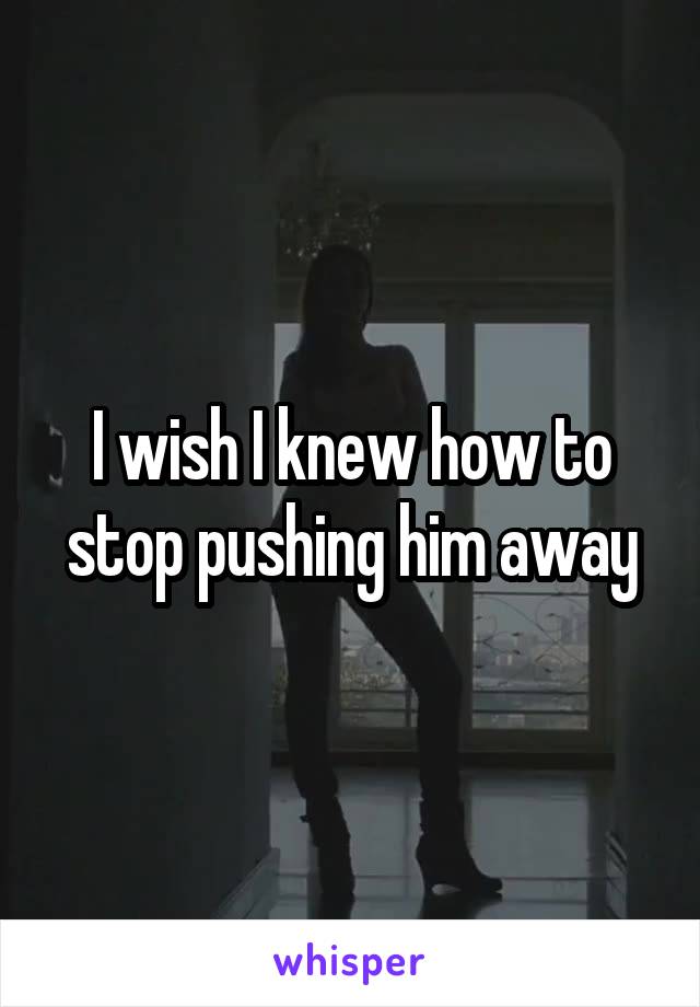 I wish I knew how to stop pushing him away