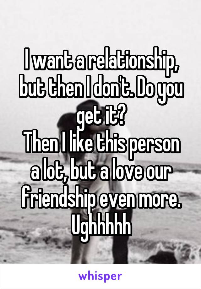 I want a relationship, but then I don't. Do you get it?
Then I like this person a lot, but a love our friendship even more. Ughhhhh