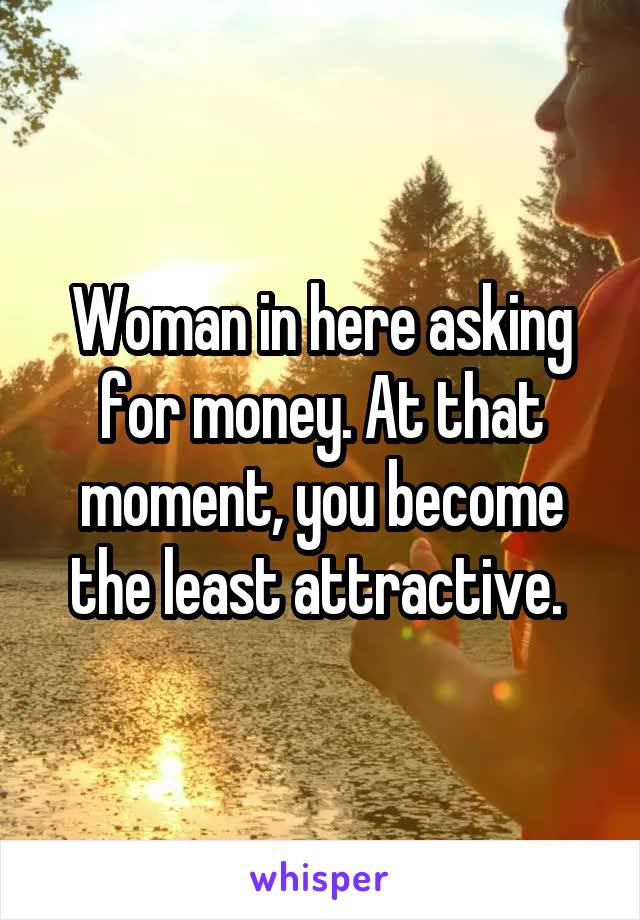 Woman in here asking for money. At that moment, you become the least attractive. 