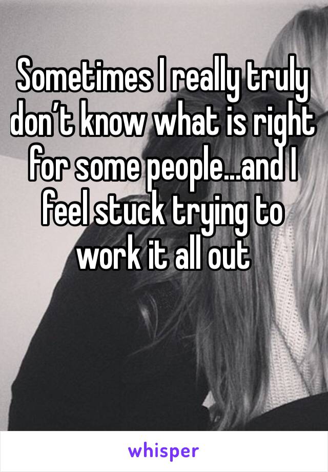 Sometimes I really truly don’t know what is right for some people...and I feel stuck trying to work it all out 