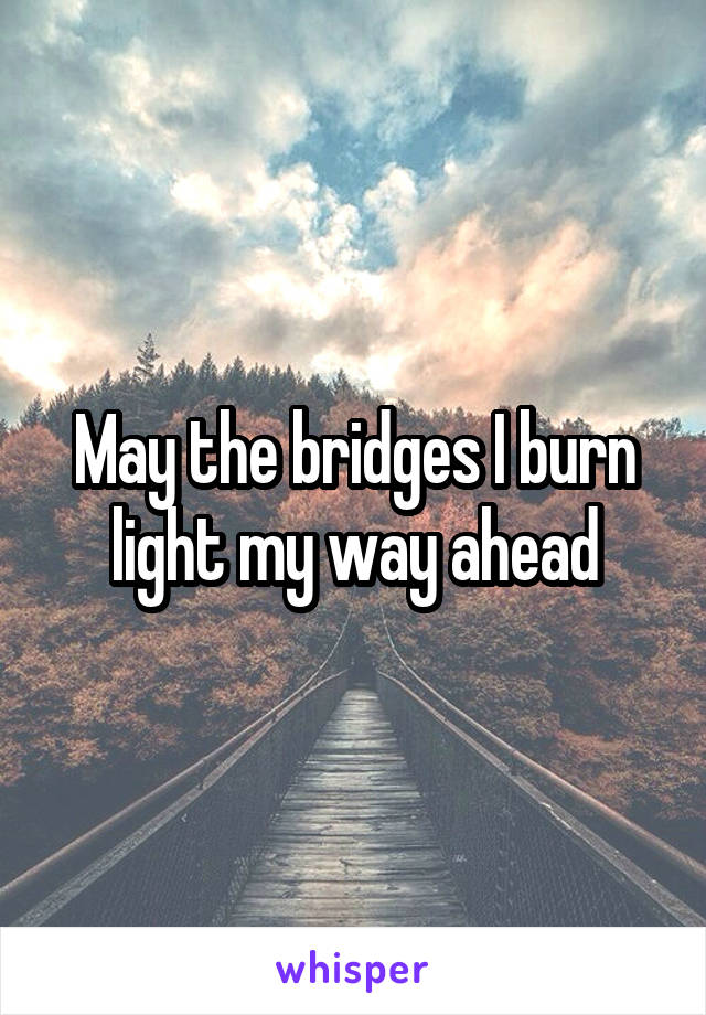 May the bridges I burn light my way ahead