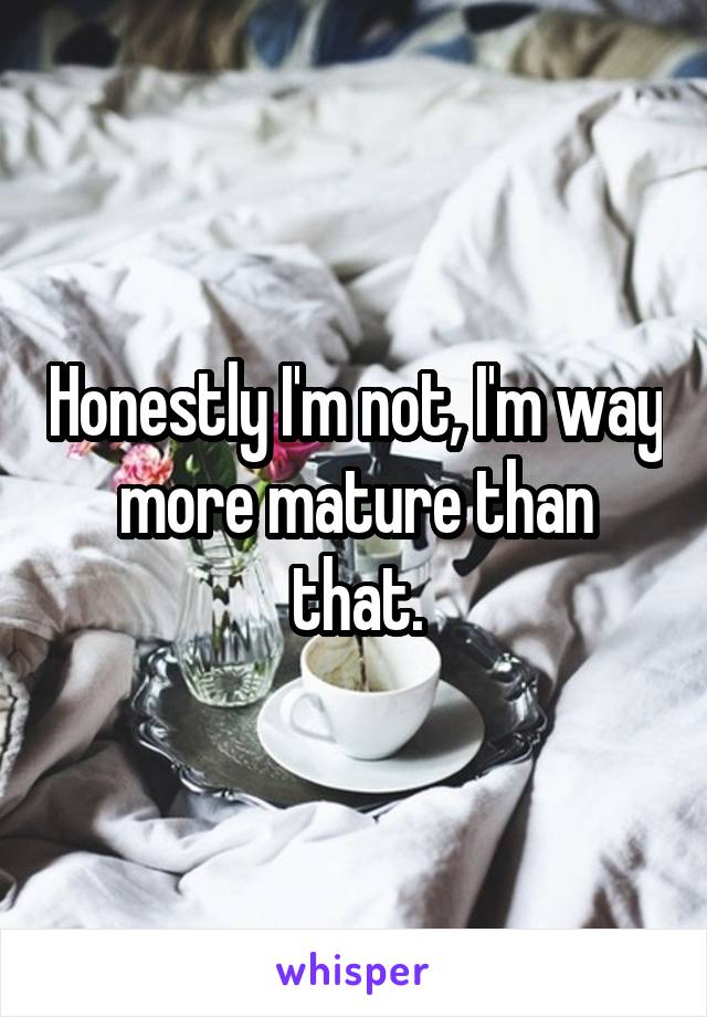 Honestly I'm not, I'm way more mature than that.