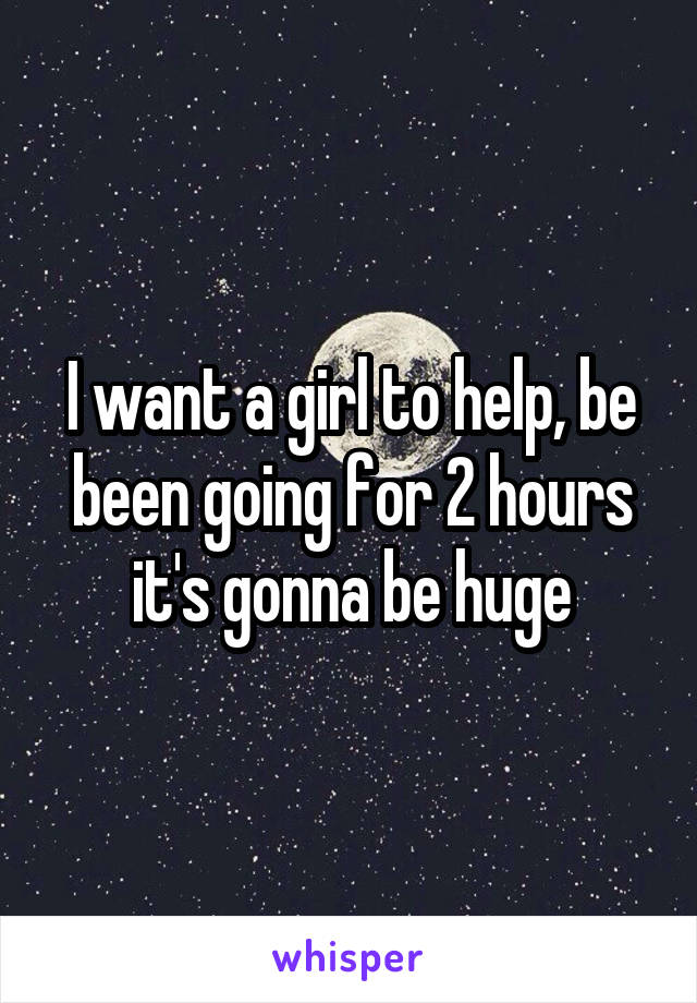 I want a girl to help, be been going for 2 hours it's gonna be huge