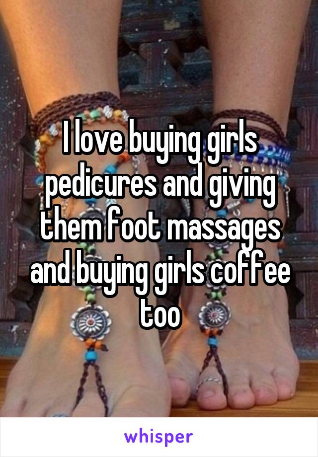 I love buying girls pedicures and giving them foot massages and buying girls coffee too