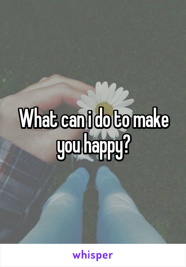 What can i do to make you happy?