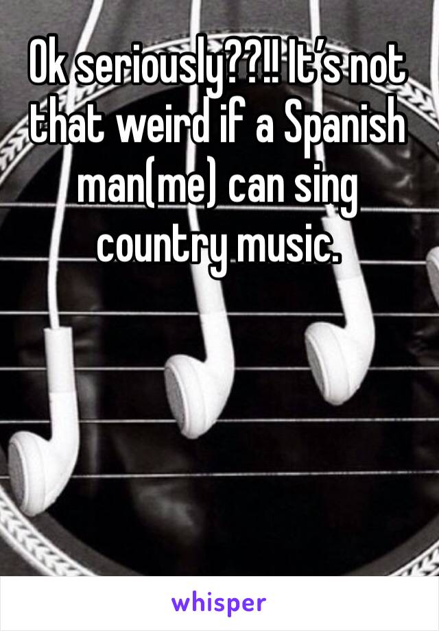 Ok seriously??!! It’s not that weird if a Spanish man(me) can sing country music.
