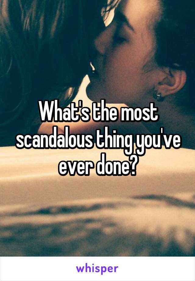 What's the most scandalous thing you've ever done?