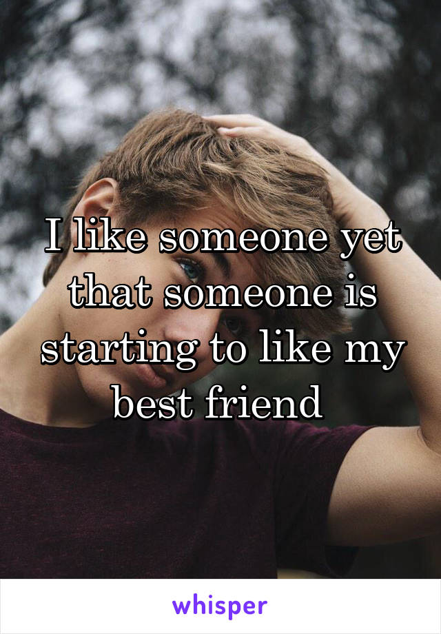 I like someone yet that someone is starting to like my best friend 