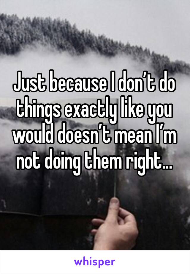 Just because I don’t do things exactly like you would doesn’t mean I’m not doing them right...