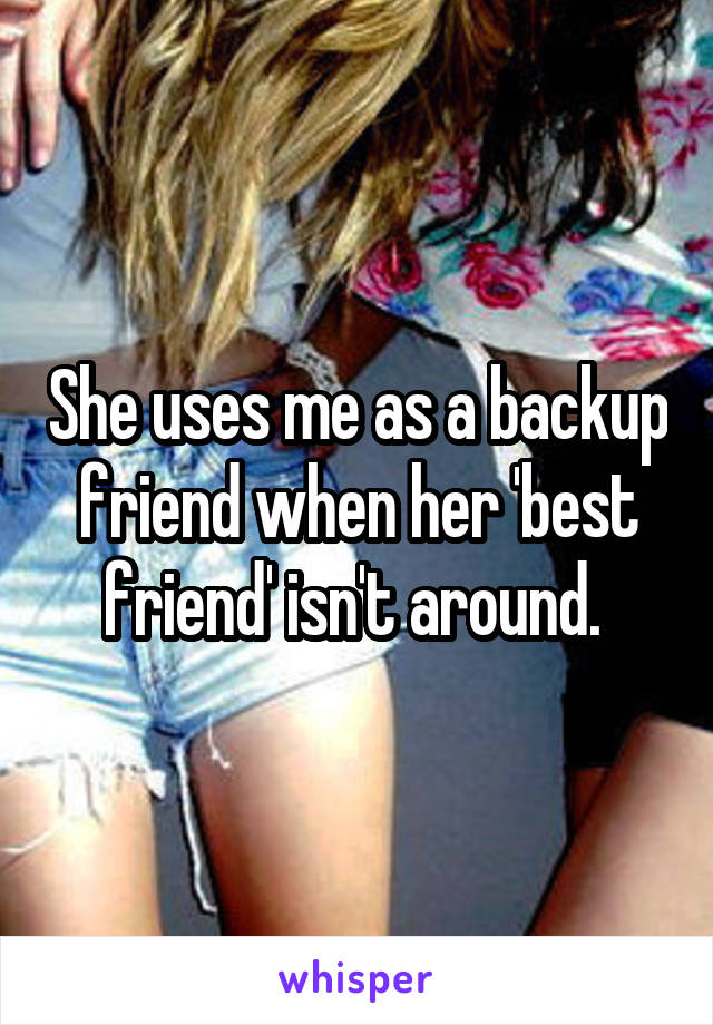 She uses me as a backup friend when her 'best friend' isn't around. 