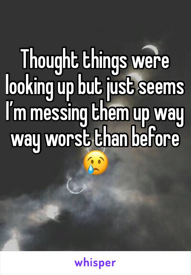 Thought things were looking up but just seems I’m messing them up way way worst than before 😢