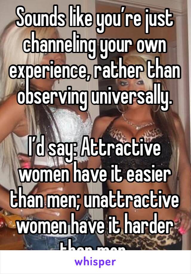Sounds like you’re just channeling your own experience, rather than observing universally.

I’d say: Attractive women have it easier than men; unattractive women have it harder than men. 
