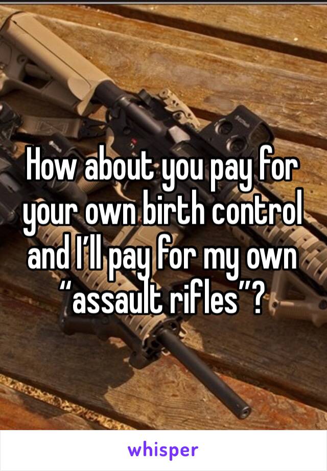 How about you pay for your own birth control and I’ll pay for my own “assault rifles”?
