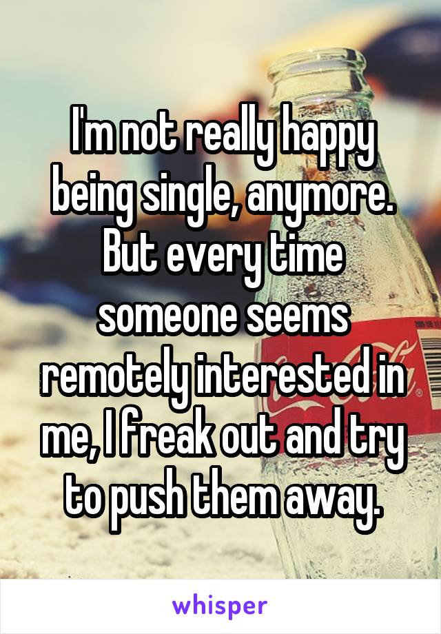 I'm not really happy being single, anymore. But every time someone seems remotely interested in me, I freak out and try to push them away.