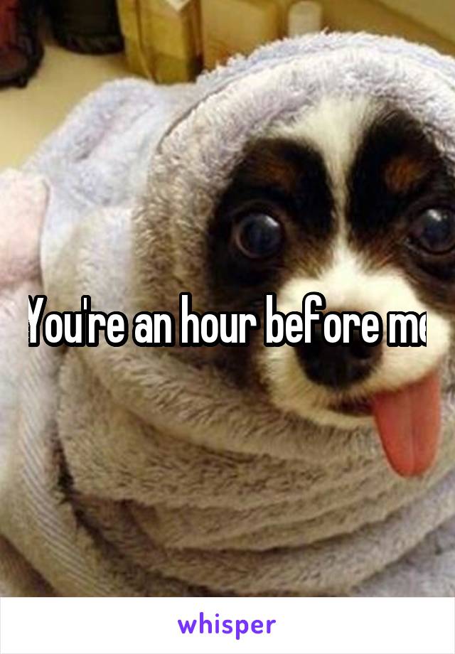You're an hour before me