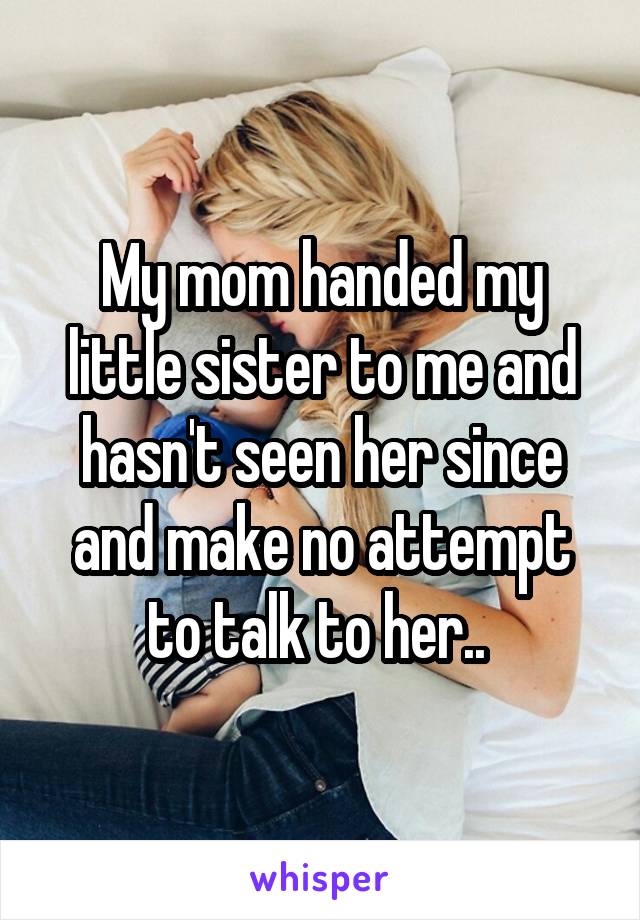 My mom handed my little sister to me and hasn't seen her since and make no attempt to talk to her.. 