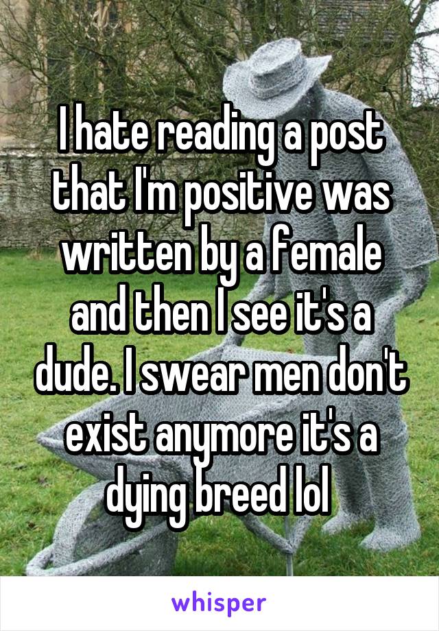 I hate reading a post that I'm positive was written by a female and then I see it's a dude. I swear men don't exist anymore it's a dying breed lol 