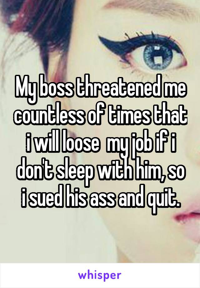 My boss threatened me countless of times that i will loose  my job if i don't sleep with him, so i sued his ass and quit.