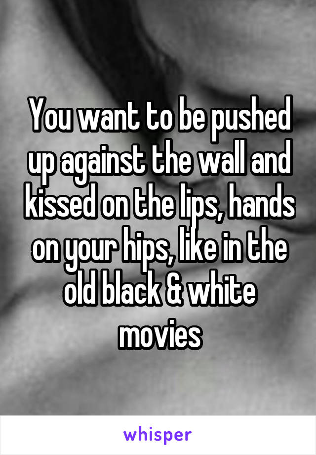 You want to be pushed up against the wall and kissed on the lips, hands on your hips, like in the old black & white movies