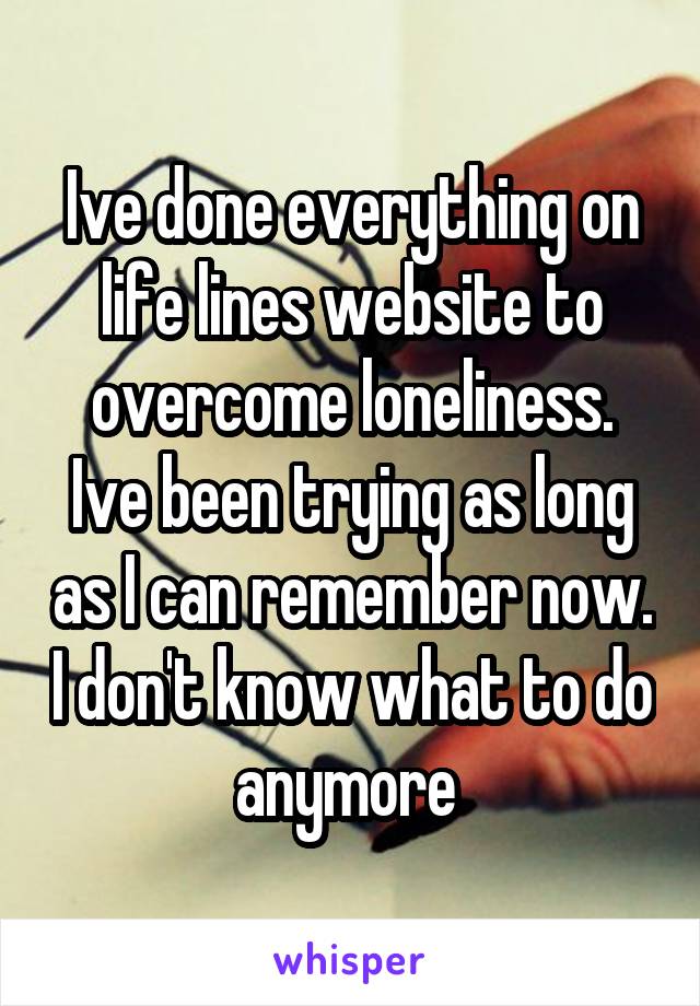 Ive done everything on life lines website to overcome loneliness. Ive been trying as long as I can remember now. I don't know what to do anymore 
