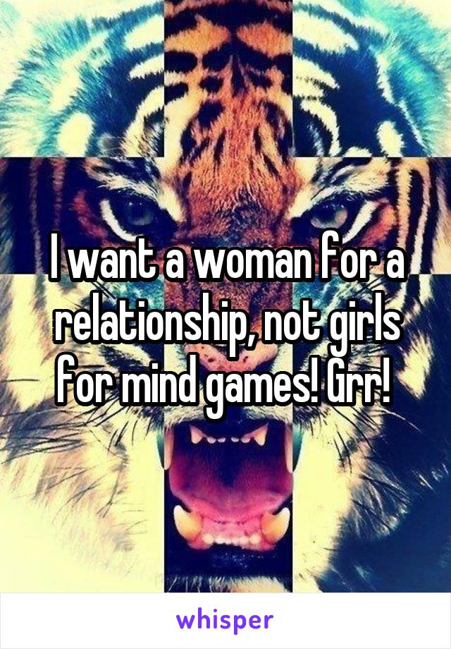 I want a woman for a relationship, not girls for mind games! Grr! 