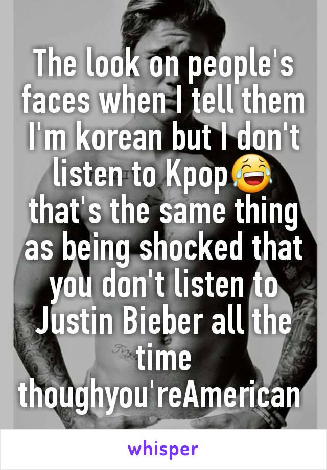The look on people's faces when I tell them I'm korean but I don't listen to Kpop😂 that's the same thing as being shocked that you don't listen to Justin Bieber all the time thoughyou'reAmerican 