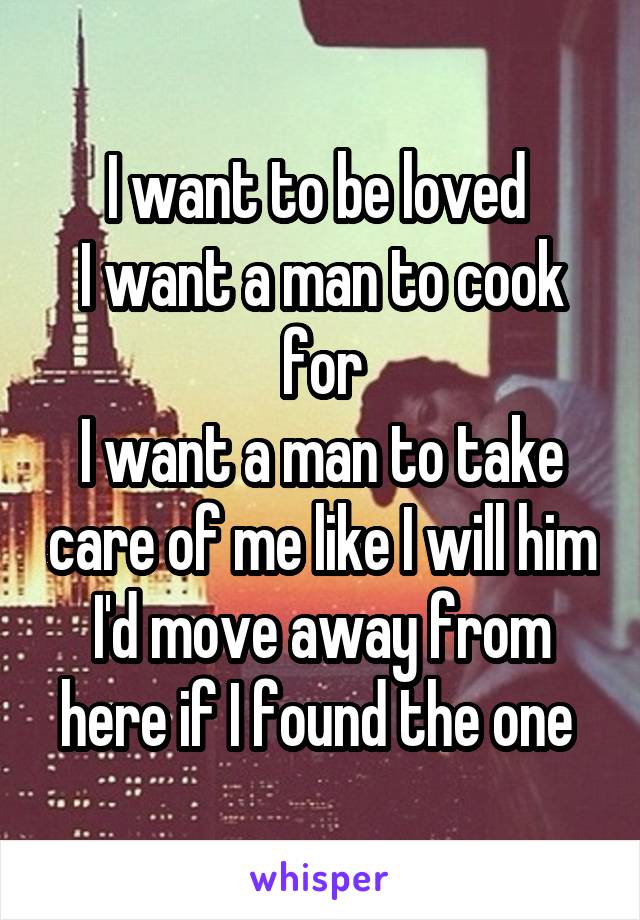 I want to be loved 
I want a man to cook for
I want a man to take care of me like I will him
I'd move away from here if I found the one 