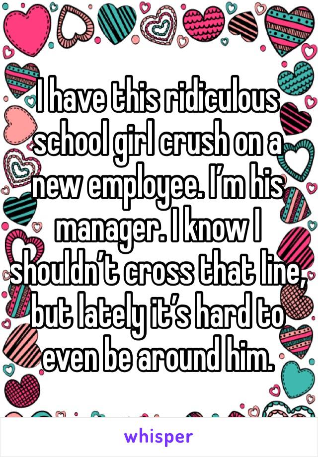 I have this ridiculous school girl crush on a new employee. I’m his manager. I know I shouldn’t cross that line, but lately it’s hard to even be around him.