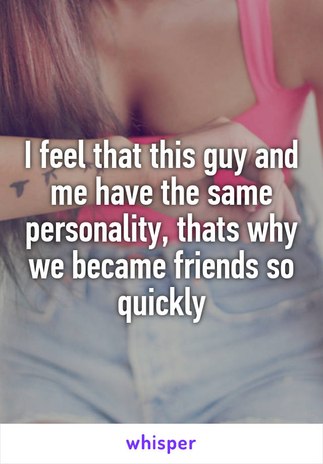 I feel that this guy and me have the same personality, thats why we became friends so quickly