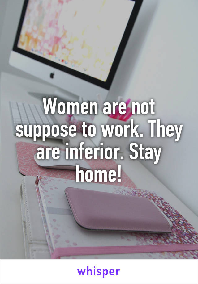 Women are not suppose to work. They are inferior. Stay home!