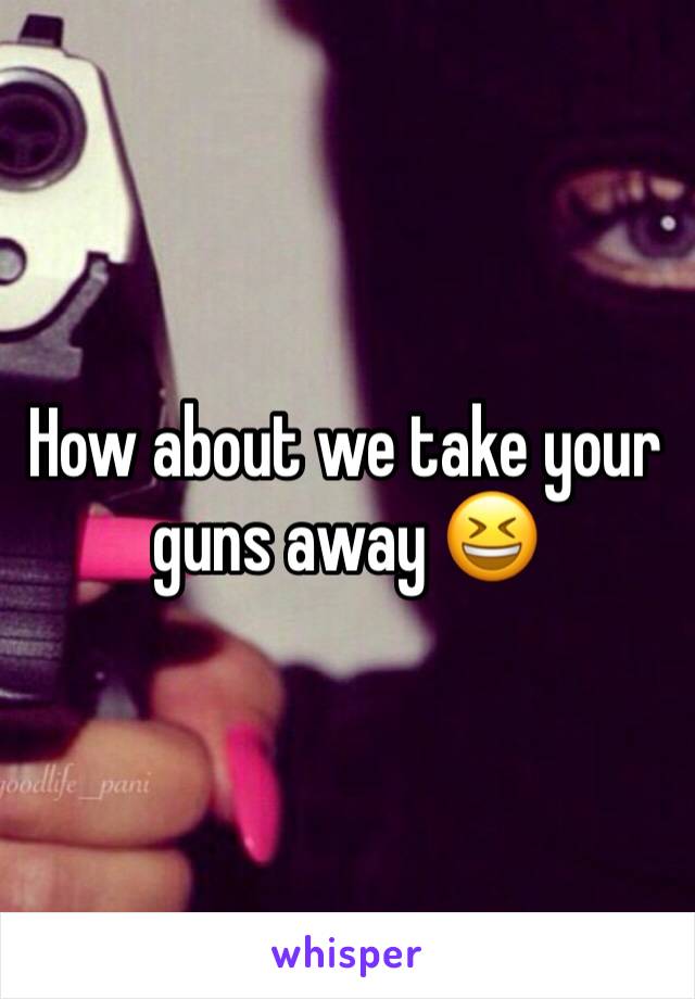 How about we take your guns away 😆
