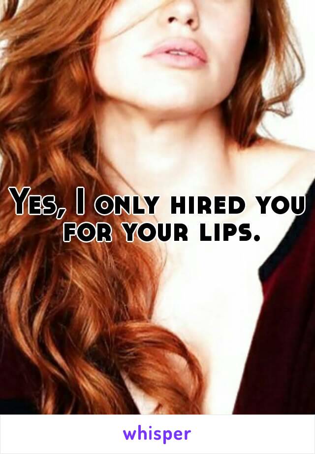 Yes, I only hired you for your lips.