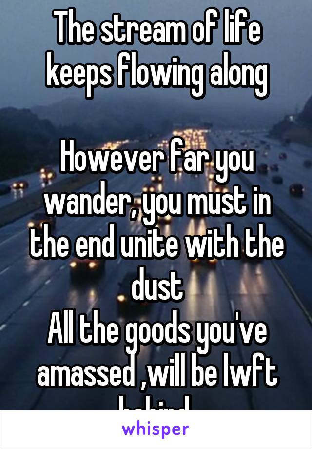 The stream of life keeps flowing along

However far you wander, you must in the end unite with the dust
All the goods you've amassed ,will be lwft behind 